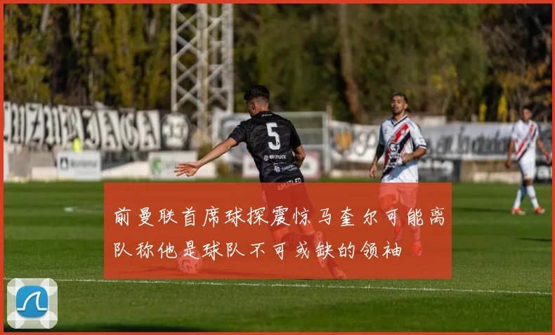 前曼联首席球探震惊马奎尔可能离队称他是球队不可或缺的领袖
