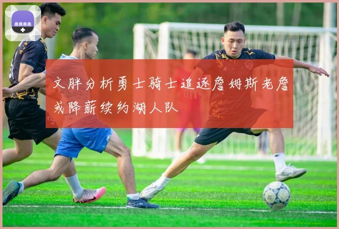 文胖分析勇士骑士追逐詹姆斯老詹或降薪续约湖人队