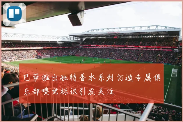 巴萨推出独特香水系列打造专属俱乐部嗅觉标识引发关注