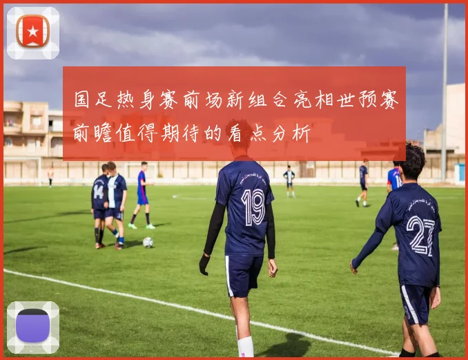 国足热身赛前场新组合亮相世预赛前瞻值得期待的看点分析