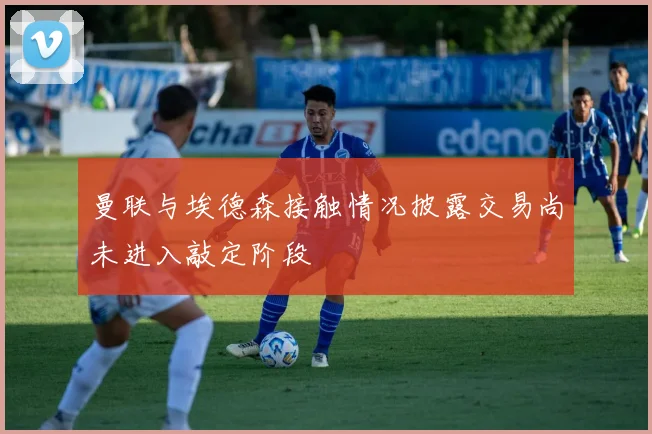 曼联与埃德森接触情况披露交易尚未进入敲定阶段