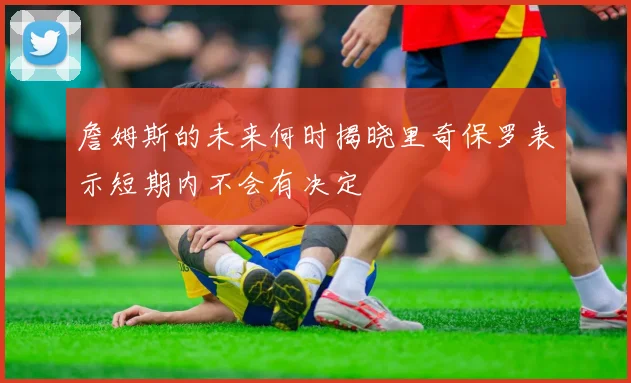 詹姆斯的未来何时揭晓里奇保罗表示短期内不会有决定