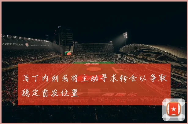 马丁内利或将主动寻求转会以争取稳定首发位置