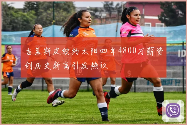 吉莱斯皮续约太阳四年4800万薪资创历史新高引发热议