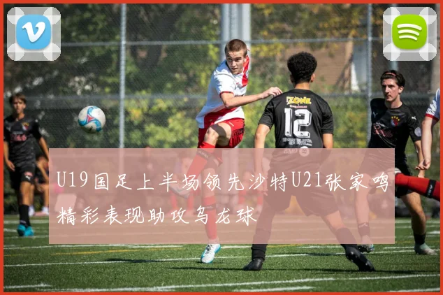 U19国足上半场领先沙特U21张家鸣精彩表现助攻乌龙球