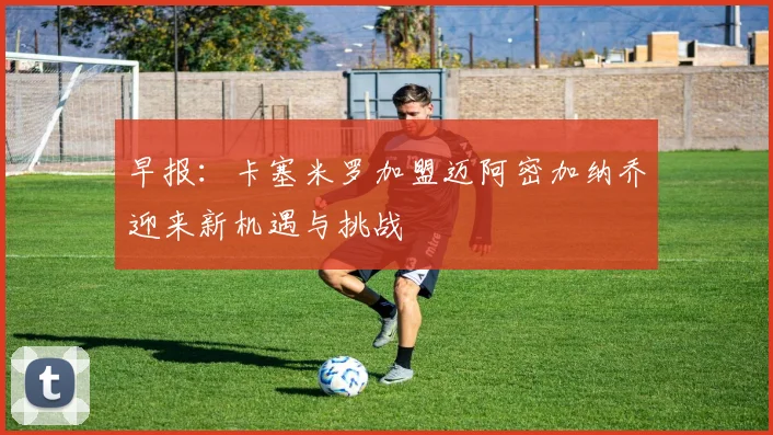 早报：卡塞米罗加盟迈阿密加纳乔迎来新机遇与挑战