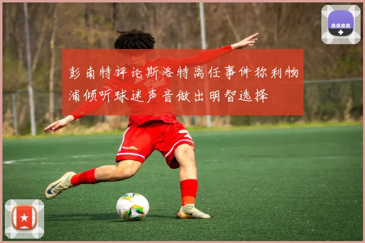 彭南特评论斯洛特离任事件称利物浦倾听球迷声音做出明智选择