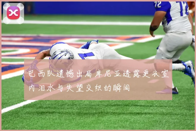巴西队遗憾出局库尼亚透露更衣室内泪水与失望交织的瞬间