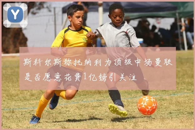 斯科尔斯称托纳利为顶级中场曼联是否愿意花费1亿镑引关注