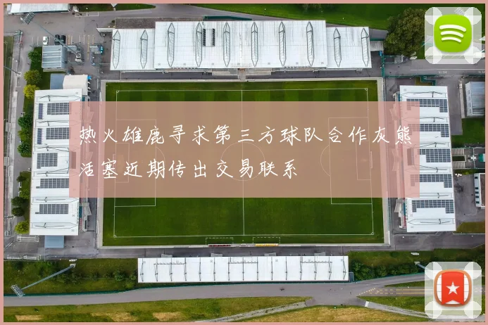 热火雄鹿寻求第三方球队合作灰熊活塞近期传出交易联系