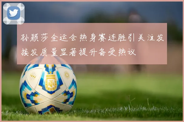 孙颖莎全运会热身赛连胜引关注发接发质量显著提升备受热议