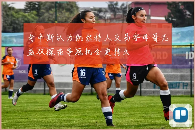 考辛斯认为凯尔特人交易字母哥无益双探花争冠机会更持久
