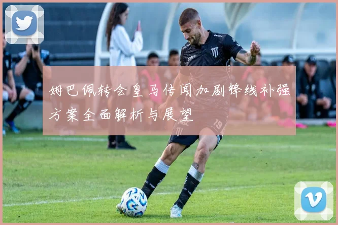 姆巴佩转会皇马传闻加剧锋线补强方案全面解析与展望