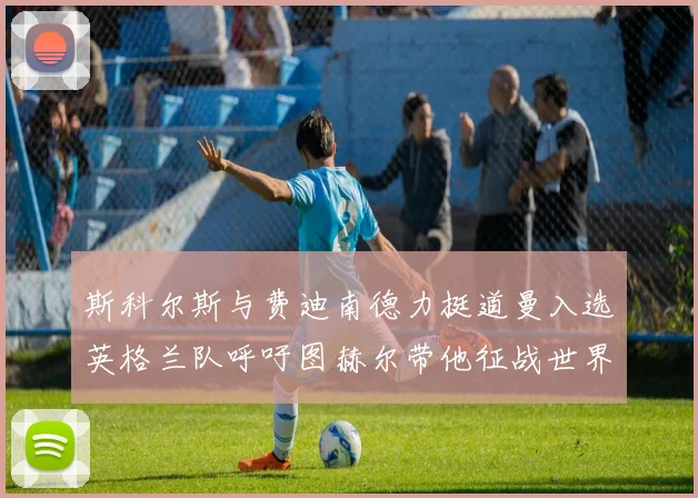 斯科尔斯与费迪南德力挺道曼入选英格兰队呼吁图赫尔带他征战世界杯