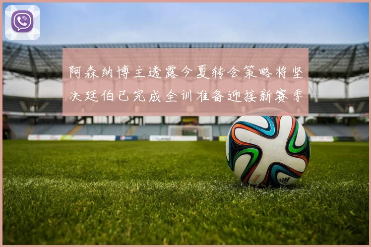 阿森纳博主透露今夏转会策略将坚决廷伯已完成全训准备迎接新赛季
