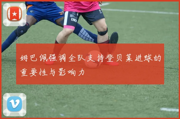姆巴佩强调全队支持登贝莱进球的重要性与影响力