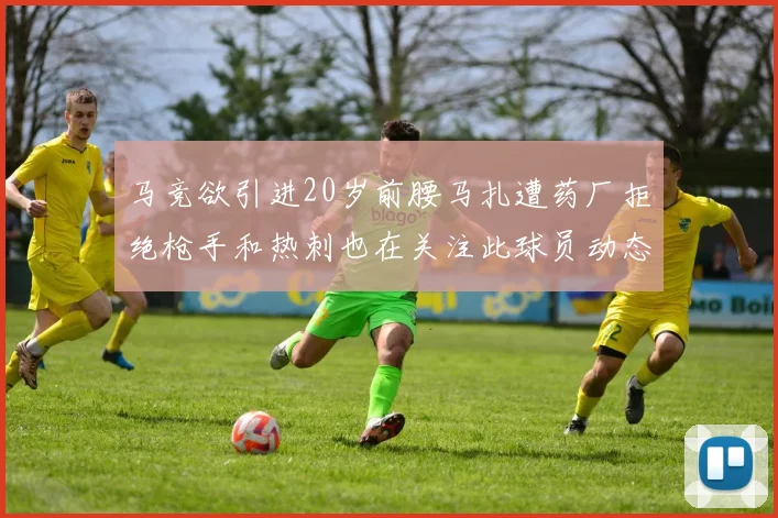 马竞欲引进20岁前腰马扎遭药厂拒绝枪手和热刺也在关注此球员动态