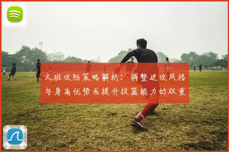 文班攻防策略解析：调整进攻风格与身高优势或提升投篮能力的双重选择