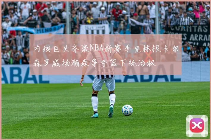 内线巨头齐聚NBA新赛季克林根卡尔森罗威杨瀚森争夺篮下统治权