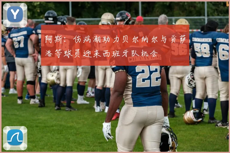 阿斯：伤病潮助力贝尔纳尔与贡萨洛等球员迎来西班牙队机会