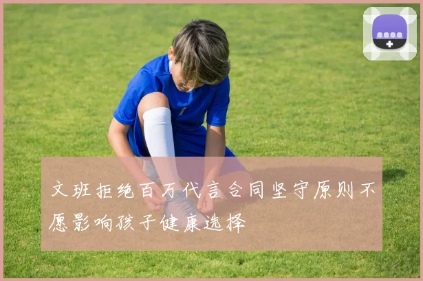 文班拒绝百万代言合同坚守原则不愿影响孩子健康选择