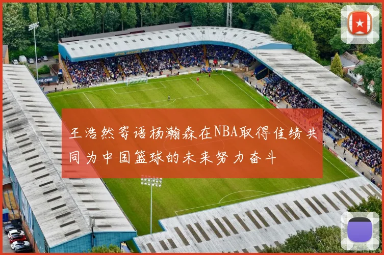 王浩然寄语杨瀚森在NBA取得佳绩共同为中国篮球的未来努力奋斗