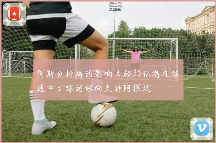 阿斯分析梅西影响力超35亿潜在球迷中立球迷倾向支持阿根廷