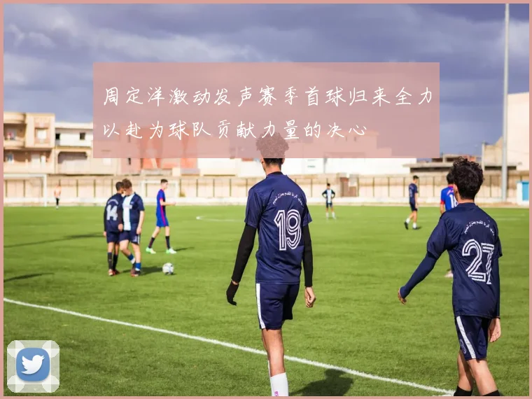 周定洋激动发声赛季首球归来全力以赴为球队贡献力量的决心