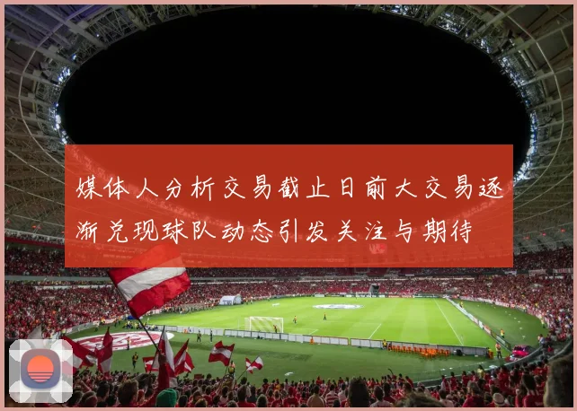 媒体人分析交易截止日前大交易逐渐兑现球队动态引发关注与期待