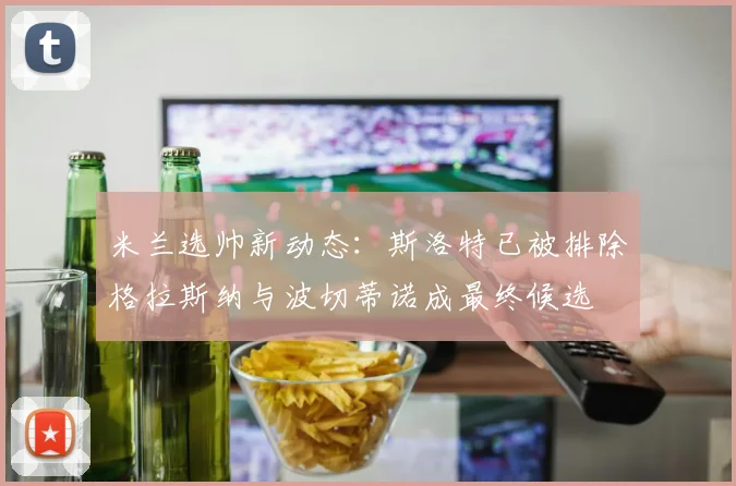 米兰选帅新动态：斯洛特已被排除格拉斯纳与波切蒂诺成最终候选