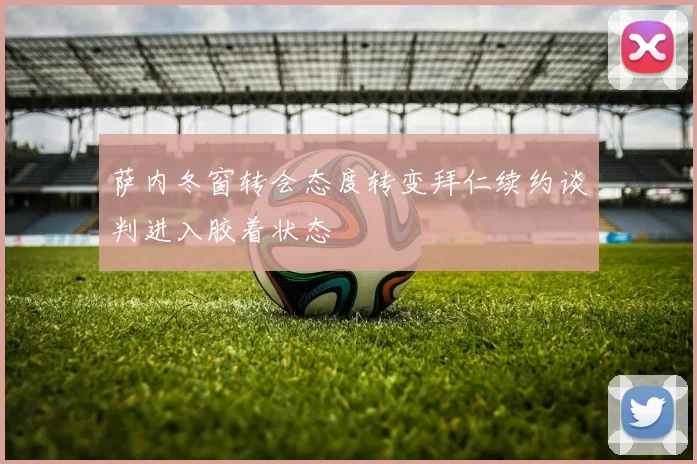 萨内冬窗转会态度转变拜仁续约谈判进入胶着状态