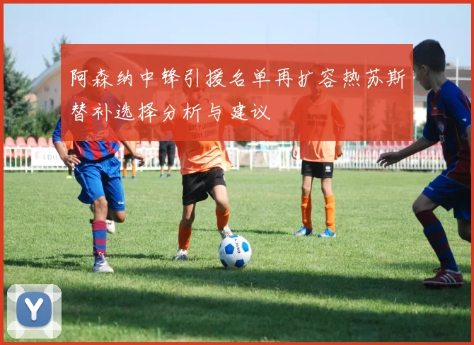 阿森纳中锋引援名单再扩容热苏斯替补选择分析与建议
